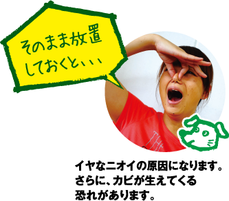 そのまま放置しておくと、、、。イヤなニオイの原因になります。さらにカビが生えてくる恐れもあります。